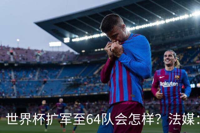世界杯扩军至64队会怎样？法媒：依然没有中国队