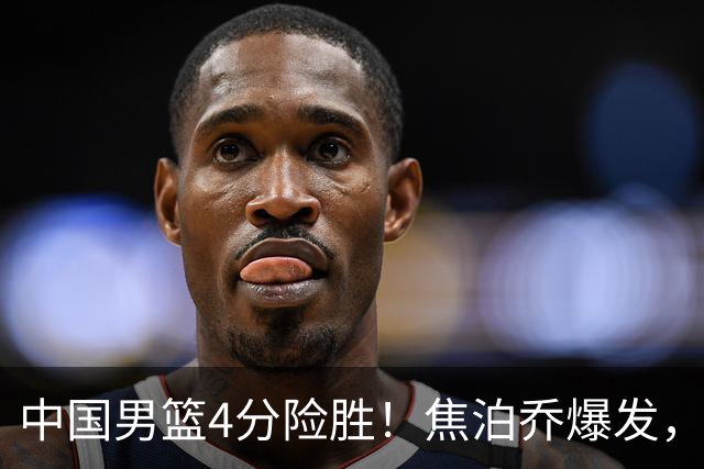 中国男篮4分险胜！焦泊乔爆发，王俊杰18分14篮板，徐昕10分