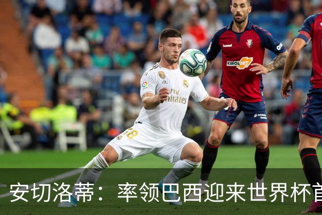 安切洛蒂：率领巴西迎来世界杯首战 既是责任也是荣光