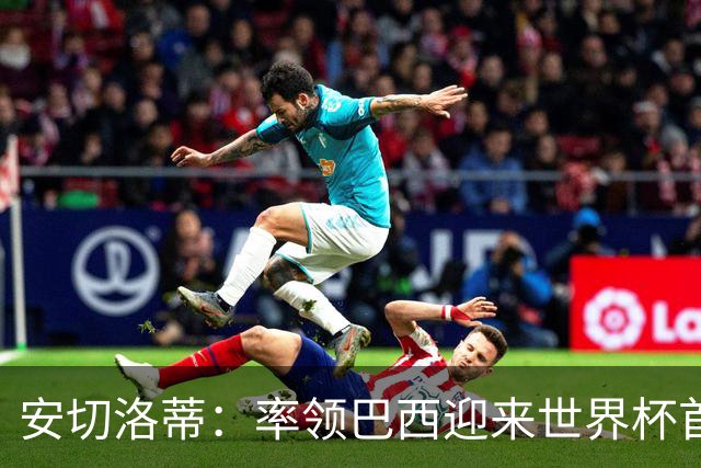 安切洛蒂：率领巴西迎来世界杯首战 既是责任也是荣光
