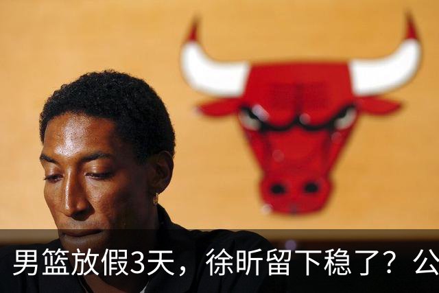 男篮放假3天，徐昕留下稳了？公开表态，郭士强欣慰，杜锋尴尬
