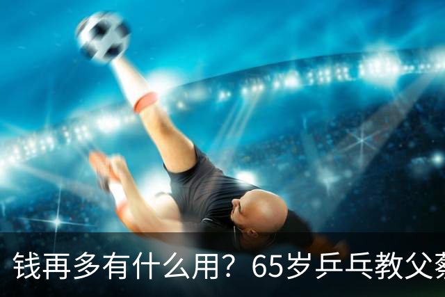 钱再多有什么用？65岁乒乓教父蔡振华现状，给所有老年人提了个醒