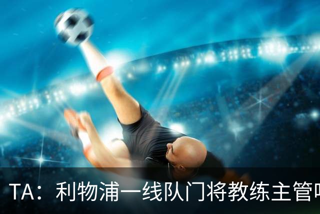 TA：利物浦一线队门将教练主管哈维·瓦莱罗离职，芬威在找新人选